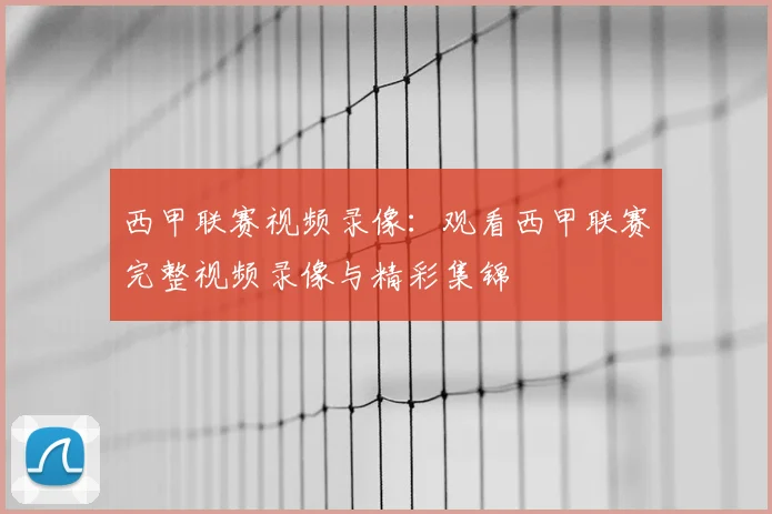 西甲联赛视频录像：观看西甲联赛完整视频录像与精彩集锦