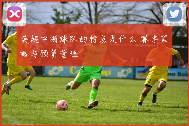 英超中游球队的特点是什么 赛季策略与预算管理