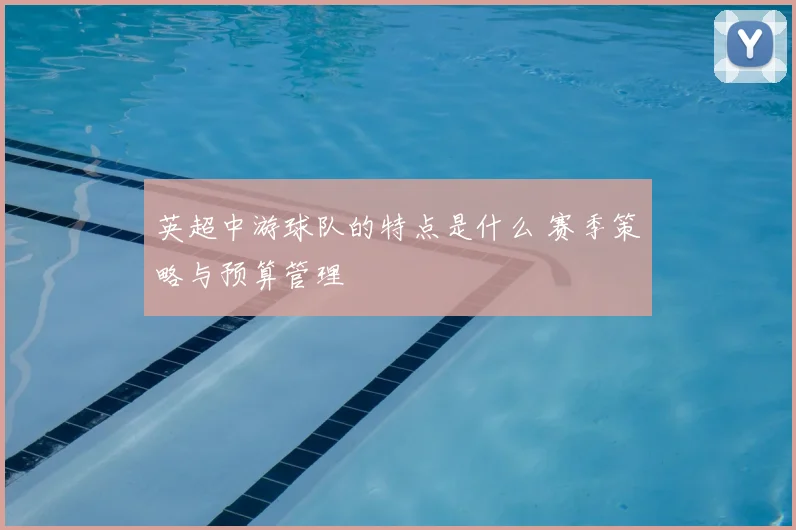 英超中游球队的特点是什么 赛季策略与预算管理